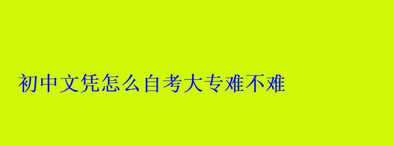 初中文凭怎么自考大专定制，初中文凭怎么自考大专难不难