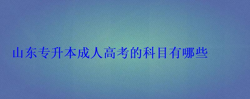 山东成人高考的科目有哪些，专升本成人高考的科目有哪些