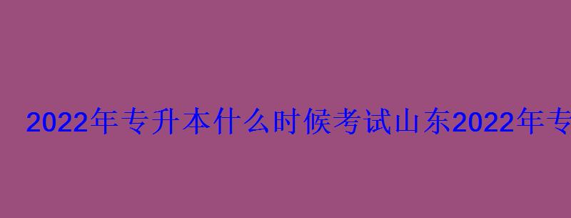 2022年专升本什么时候考试山东，2022年专升本什么时候考试河南