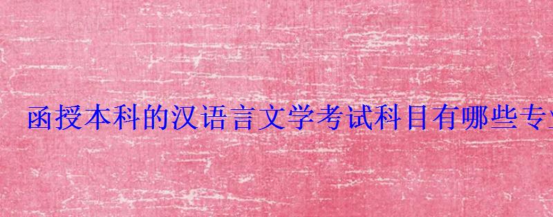 函授本科的汉语言文学考试科目有哪些专业，汉语言文学专科函授考试科目