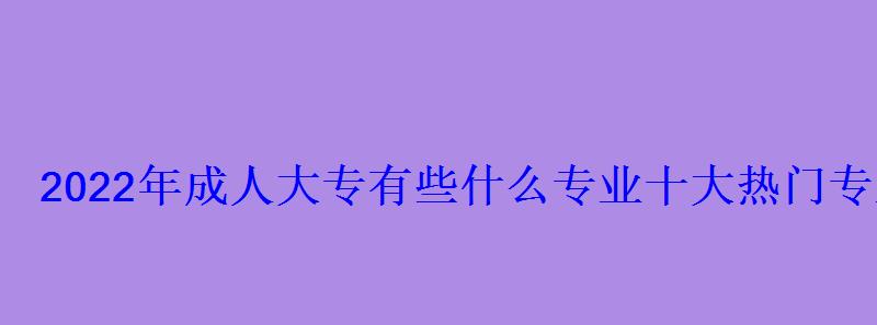 2022年成人大专有些什么专业十大热门专业推荐