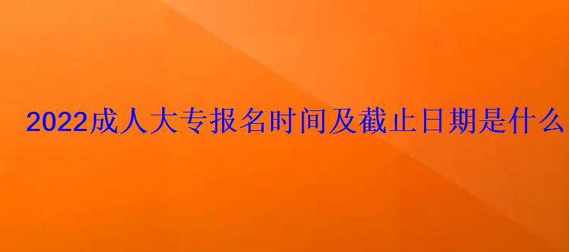 2022成人大专报名时间及截止日期是什么时候