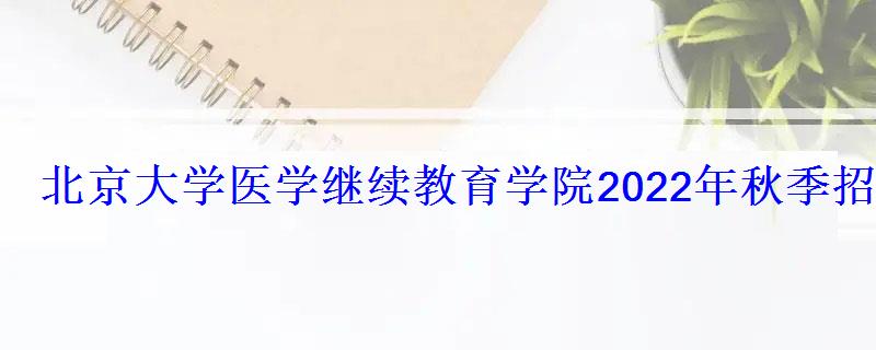 北京大学医学继续教育学院2022年秋季招生简章