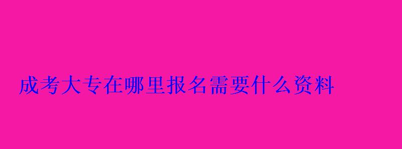 成考大专在哪里报名需要什么资料