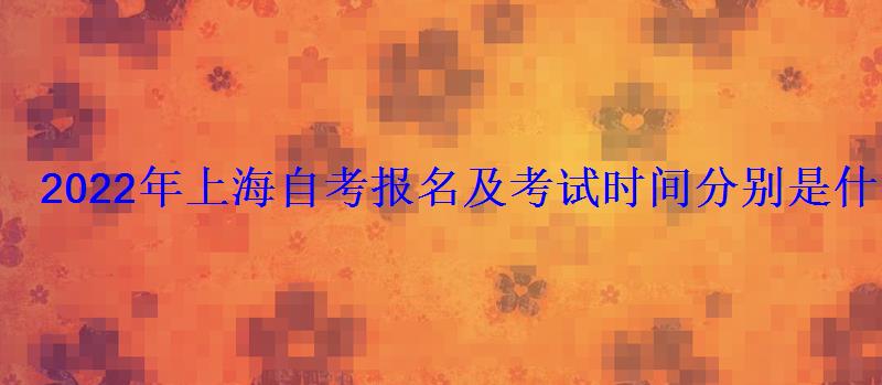 2022年上海自考报名及考试时间分别是什么时候