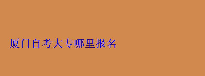 厦门自考专科，厦门自考大专哪里报名