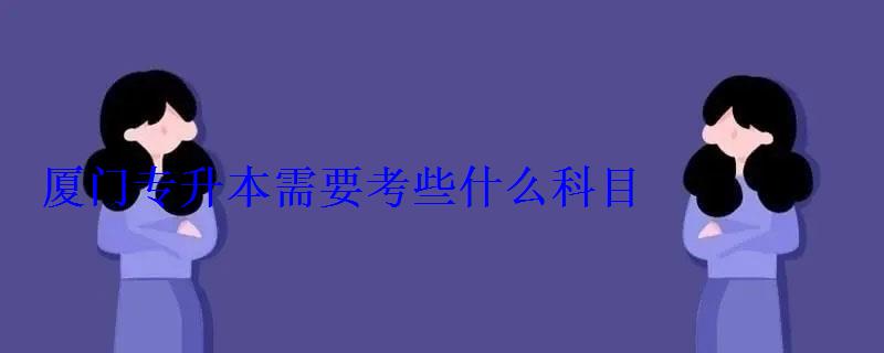 厦门专升本需要考些什么科目，厦门专升本学校