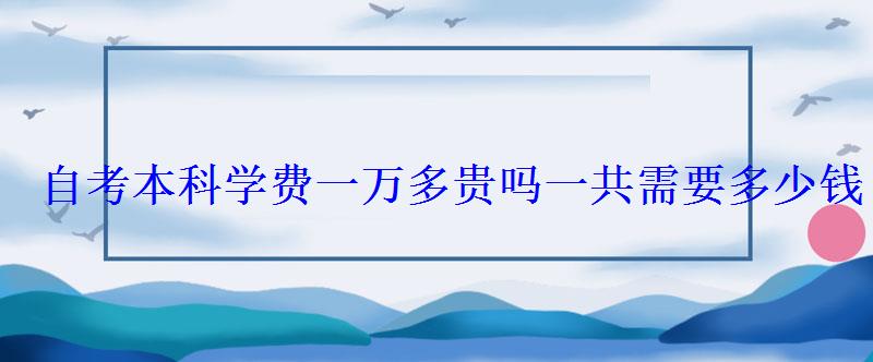 自考本科学费一万多贵吗一共需要多少钱