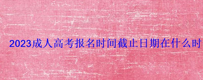 2023成人高考报名时间截止日期在什么时候