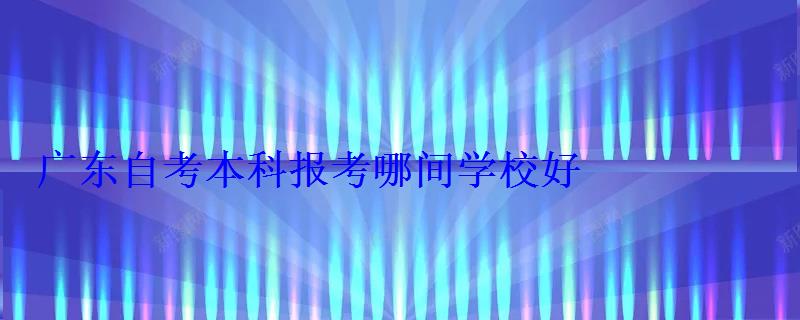 广东自考有哪些本科大学可以报名，广东自考本科报考哪间学校好