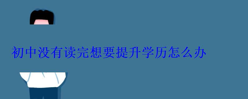 初中没有读完想要提升学历怎么办，没有初中毕业怎么提升学历