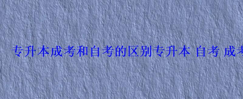 专升本成考和自考的区别，专升本自考成考的区别