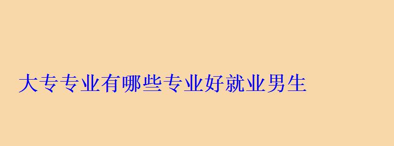 大专专业有哪些专业好就业男生，大专专业有哪些前景好的