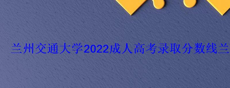 兰州交通大学2022成人高考录取分数线，兰州交通大学成人高考招生简章