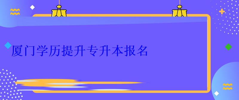 厦门学历提升专升本报名，厦门学历提升本科