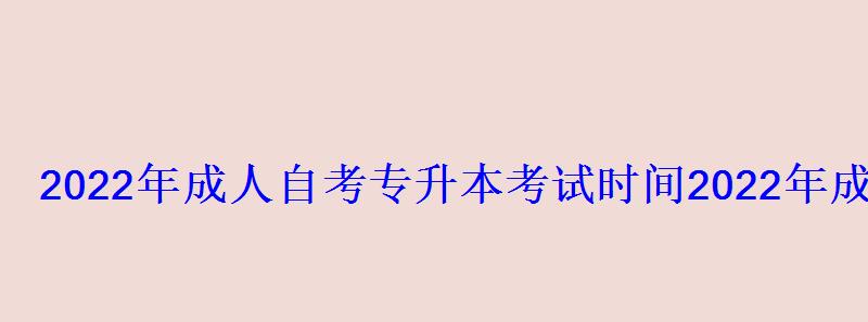 2022年成人自考专升本考试时间，2022年成人高考专升本报名时间