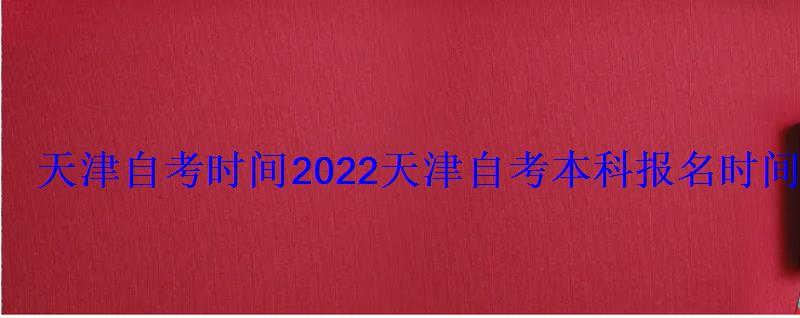 天津自考时间2022，天津自考本科报名时间2022年官网