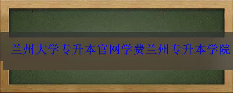 兰州大学专升本官网学费，兰州专升本学院