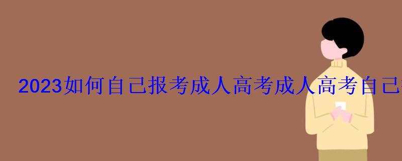 2023如何自己报考成人高考，成人高考自己报名要怎么考试呢