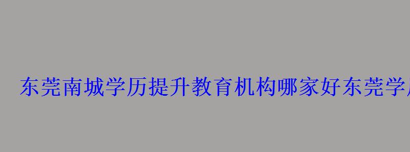 东莞南城学历提升教育机构哪家好，东莞学历提升哪家好