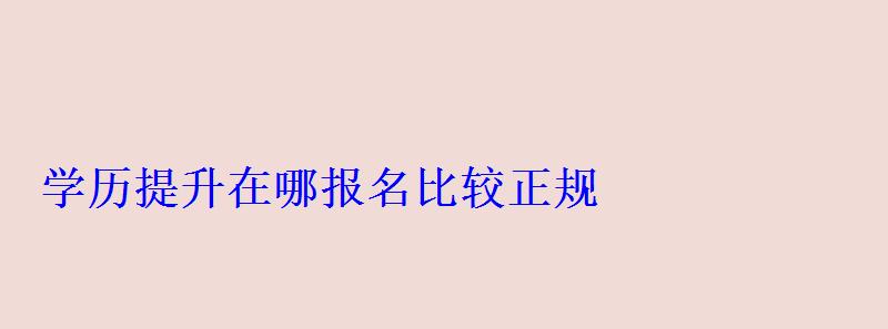 学历提升在哪报名比较正规，学历提升在哪报名学校