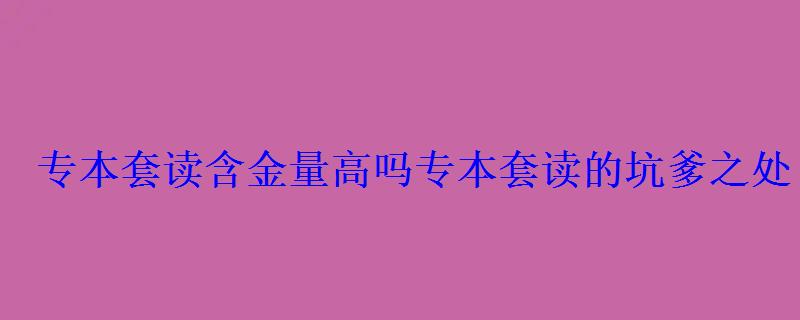 专本套读含金量高吗，专本套读的坑爹之处