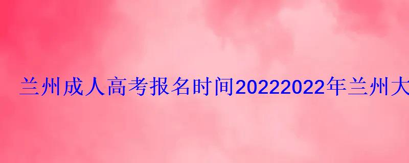 兰州成人高考报名时间2022，2022年兰州大学成人高等教育招生简章解读