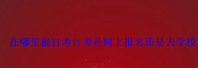 在哪里报自考，自考是网上报名还是去学校