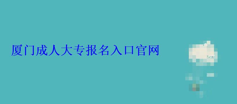 厦门成人大专报名官网，厦门成人大专报名入口官网