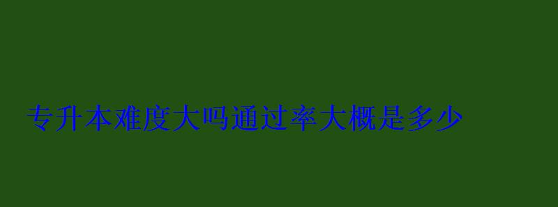 专升本难度大吗通过率大概是多少