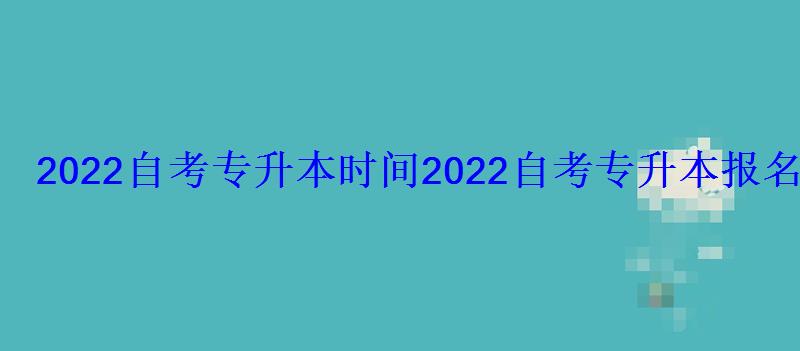 2022自考专升本时间，2022自考专升本报名时间及流程