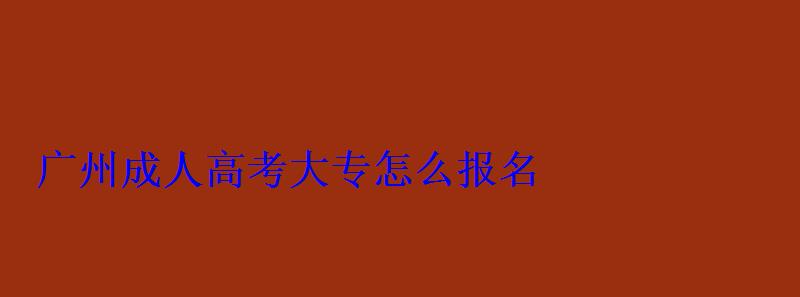 广州成人大专怎么报名，广州成人高考报名网