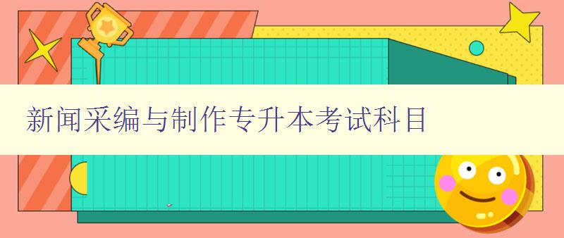 新闻采编与制作专升本考试科目 详解考试科目及备考技巧