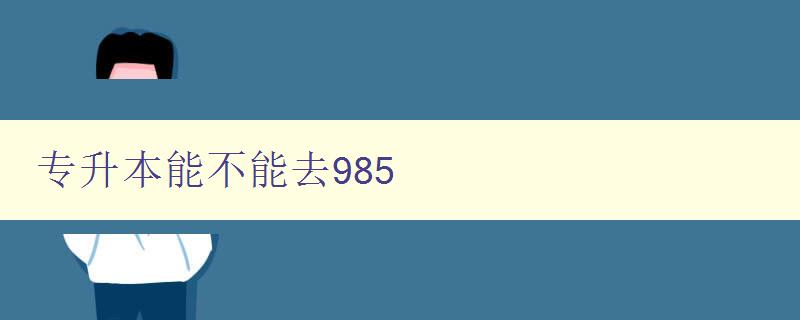 专升本能不能去985 探讨专升本学生是否有机会进入985高校