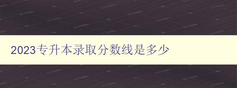 2023专升本录取分数线是多少 了解最新录取标准