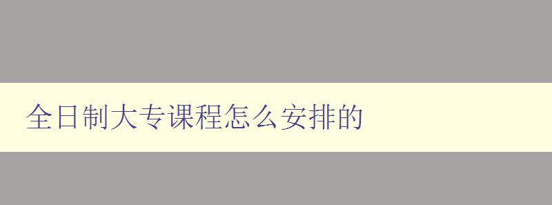 全日制大专课程怎么安排的 详解大专课程的学习规划及时间安排