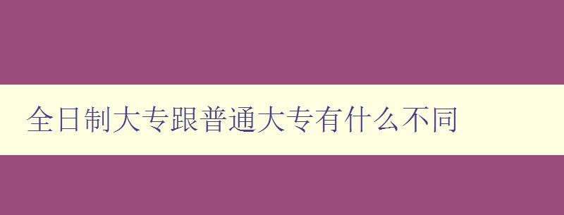 全日制大专跟普通大专有什么不同 详解全日制大专的特点与优势