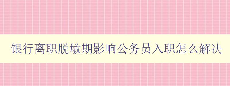 银行离职脱敏期影响公务员入职怎么解决 探讨银行离职对公务员入职的影响及应对策略