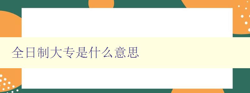 全日制大专是什么意思 详解全日制大专的定义和特点