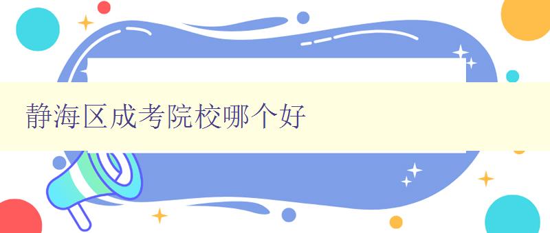 静海区成考院校哪个好 详细介绍静海区成考院校的优势和特点