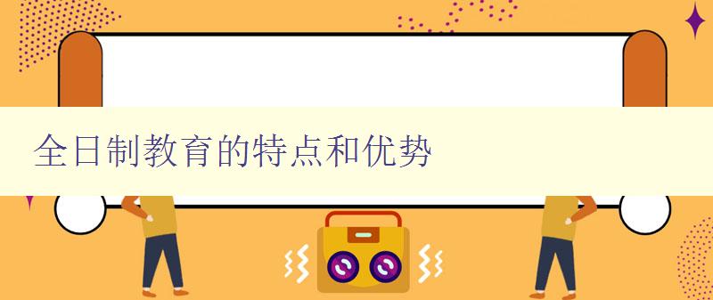 全日制教育的特点和优势 全日制教育的定义和优势分析