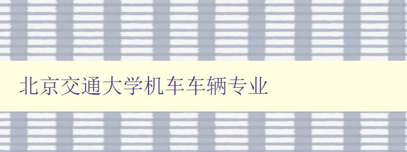 北京交通大学机车车辆专业 深度解析北京交通大学的机车车辆专业