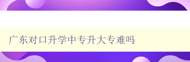 广东对口升学中专升大专难吗 详解广东对口升学政策和难点