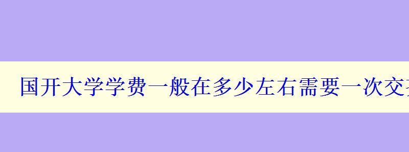 國開大學(xué)學(xué)費(fèi)一般在多少左右需要一次交齊嗎