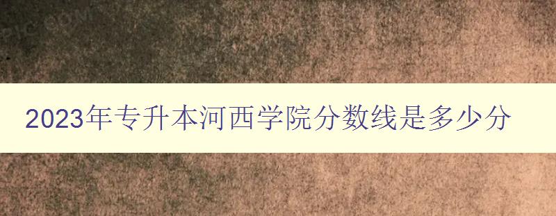 2023年专升本河西学院分数线是多少分 考生必看！河西学院专升本招生政策解析