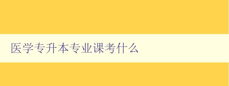 医学专升本专业课考什么 详细解析医学专升本考试内容