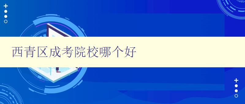 西青区成考院校哪个好 详细比较西青区成考院校的优劣