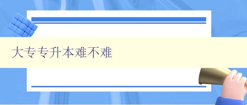 大专专升本难不难 详解大专生升本过程中的难点和解决方法