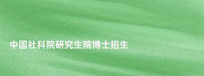 中国社科院研究生院博士招生,中国社科院研究生院