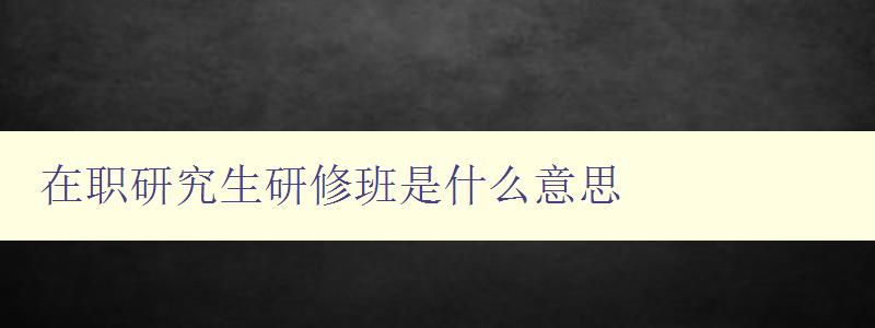 在职研究生研修班是什么意思 详解在职研究生教育模式